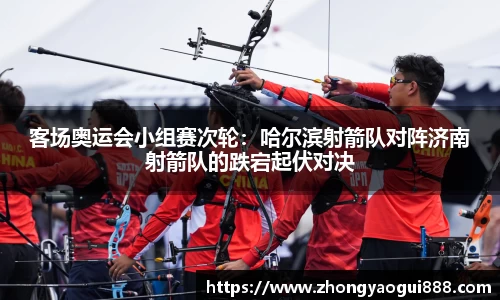客场奥运会小组赛次轮：哈尔滨射箭队对阵济南射箭队的跌宕起伏对决
